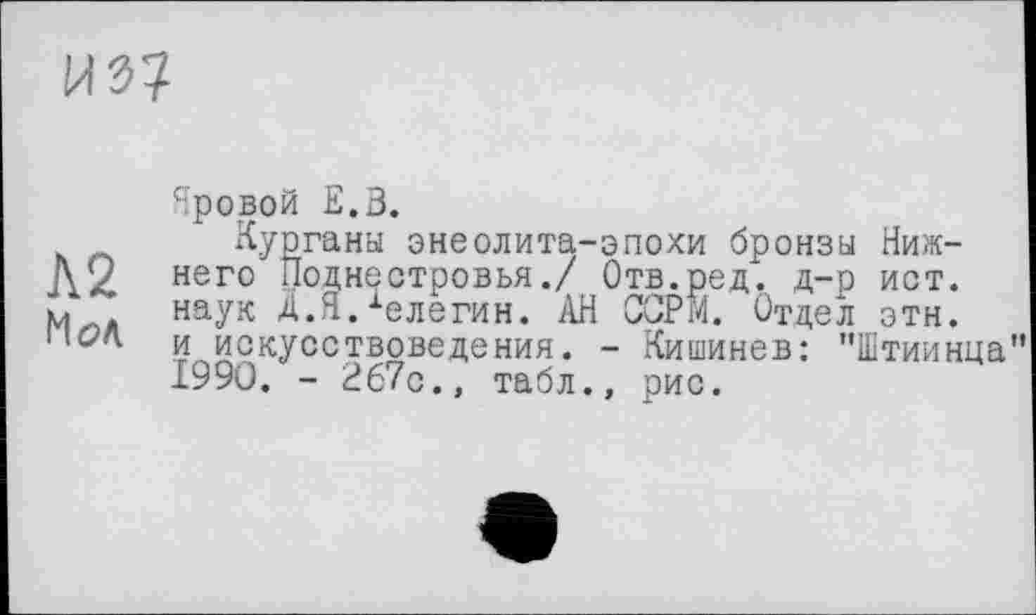 ﻿Яровой Е.В.
h Курганы энеолита-эпохи бронзы Ниж-Д2 него Поднестровья./ Отв.ред. д-р ист. м . наук Д.Я.хелегин. АН ССРЙ. Отдел этн. і,с?л и искусствоведения. - Кишинев: "Штиинца
1990. - 267с., табл., рис.